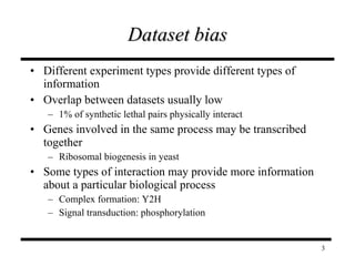 Dataset bias Different experiment types provide different types of information Overlap between datasets usually low 1% of synthetic lethal pairs physically interact Genes involved in the same process may be transcribed together Ribosomal biogenesis in yeast Some types of interaction may provide more information about a particular biological process Complex formation: Y2H Signal transduction: phosphorylation 