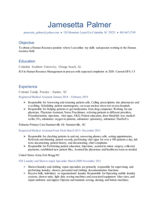 Jamesetta Palmer
jamesetta_palmer@yahoo.com  128 Mountain Laurel Ln Columbia SC 29223  803-467-2749
Objective
To obtain a Human Resource position where I can utilize my skills and passion working in the Human
resource field.
Education
Columbia Southern University, Orange beach, AL
B.S in Human Resource Management-in process with expected completion in 2020. Current GPA 3.5
Experience
Colonial Family Practice - Sumter, SC
Registered Medical Assistant January 2014 – February 2019
 Responsible for Answering and returning patient calls, Calling prescriptions into pharmacies and
e-scribing, Scheduling patient mammogram, cat scans nuclear stress test at area hospitals
 Responsible for Helping patients to get medications from drug companies Working for one
physician, Physician Assistant, Nurse Practitioner, referring patients to different providers,
Preauthorization, injections, vital signs, EKG, Patient education, draw blood/lab test, medical
scribe, IVs, administer oxygen to patients, administer spirometry, administer DuoNeb’s.
Palmetto Primary Care/Summerville GI- Summerville, SC
Registered Medical Assistant/Front Desk March 2013- December 2013
 Responsible for checking patients in and out, answering phones calls, setting appointments,
Referrals and obtaining patient records, performing vital signs for over a 100 patients a day, lab
tests, documenting patient history, and documenting chief complaints
 Responsible for Performing patient education, Injections, assisted in minor surgery, collected
payments, established new patient files, Assisted the physicians and healthcare team as needed.
United States Army-Fort Bragg NC
92S Laundry and Shower repair Specialist March 2008-November 2011
 Shower/laundry and clothing repair specialists are primarily responsible for supervising and
performing laundry, shower, personnel and clothing decontamination functions.
 Receive bulk, individual, or organizational laundry Responsible for Operating mobile laundry
systems, shower units, light duty sewing machines and associated equipment Alter sizes, and
repair uniforms and zippers Operate and maintain sewing, darning and button machines.
 