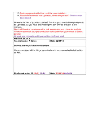 13.Basic equipment added but could be more detailed -
14.Production schedule now uploaded. When will you edit? This has now
been added.
Where is the rest of your work James? This is a good start but everything must
be uploaded. As you have a lot missing this can only be a level 1 at the
moment.
Good additional of permission slips, risk assessment and character analysis.
You have added all your pre-production work apart from your choice of actors.
Level 2.
All work now complete and improved to a proficient level.
Mark out of 20: 5
Teacher name: A Jones Date: 02/01/14
Student action plan for improvement
I have completed all the things you asked me to improve and edited other bits
as well.
Final mark out of 20:10 (C) 13 (B) Date: 21/01/14 08/04/14
 