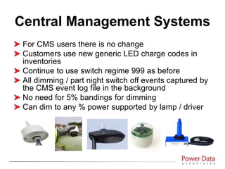 For CMS users there is no change
Customers use new generic LED charge codes in
inventories
Continue to use switch regime 999 as before
All dimming / part night switch off events captured by
the CMS event log file in the background
No need for 5% bandings for dimming
Can dim to any % power supported by lamp / driver
Central Management Systems
 
