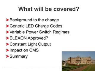 What will be covered?
Background to the change
Generic LED Charge Codes
Variable Power Switch Regimes
ELEXON Approved?
Constant Light Output
Impact on CMS
Summary
 