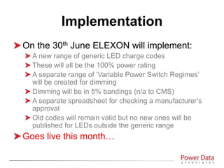 On the 30th June ELEXON will implement:
A new range of generic LED charge codes
These will all be the 100% power rating
A separate range of ‘Variable Power Switch Regimes’
will be created for dimming
Dimming will be in 5% bandings (n/a to CMS)
A separate spreadsheet for checking a manufacturer’s
approval
Old codes will remain valid but no new ones will be
published for LEDs outside the generic range
Goes live this month…
Implementation
 