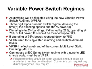 All dimming will be reflected using the new Variable Power
Switch Regimes (VPSR)
Three digit alpha numeric switch regime, detailing the
time(s) the dimming applies and the % power(s)
Dimming is in 5% bandings, if dimmed by 22%, operating at
78% of full power, this would be rounded up to 80%
If operating at 76% power, rounded down to 75%
VPSR used for single step dimming and multiple dimmed
levels
VPSR in effect a rebrand of the current Multi Level Static
Dimming (MLSD)
Cannot use a 500 Series switch regime with a generic LED
charge code, must be a VPSR
Please note this VPSR list is not yet published, it could be
any letter / number combination! Customers can request any
dimming regimes they require
Variable Power Switch Regimes
 