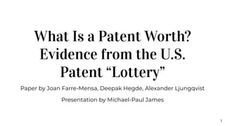 What Is a Patent Worth?
Evidence from the U.S.
Patent “Lottery”
Paper by Joan Farre-Mensa, Deepak Hegde, Alexander Ljungqvist
Presentation by Michael-Paul James
1
 