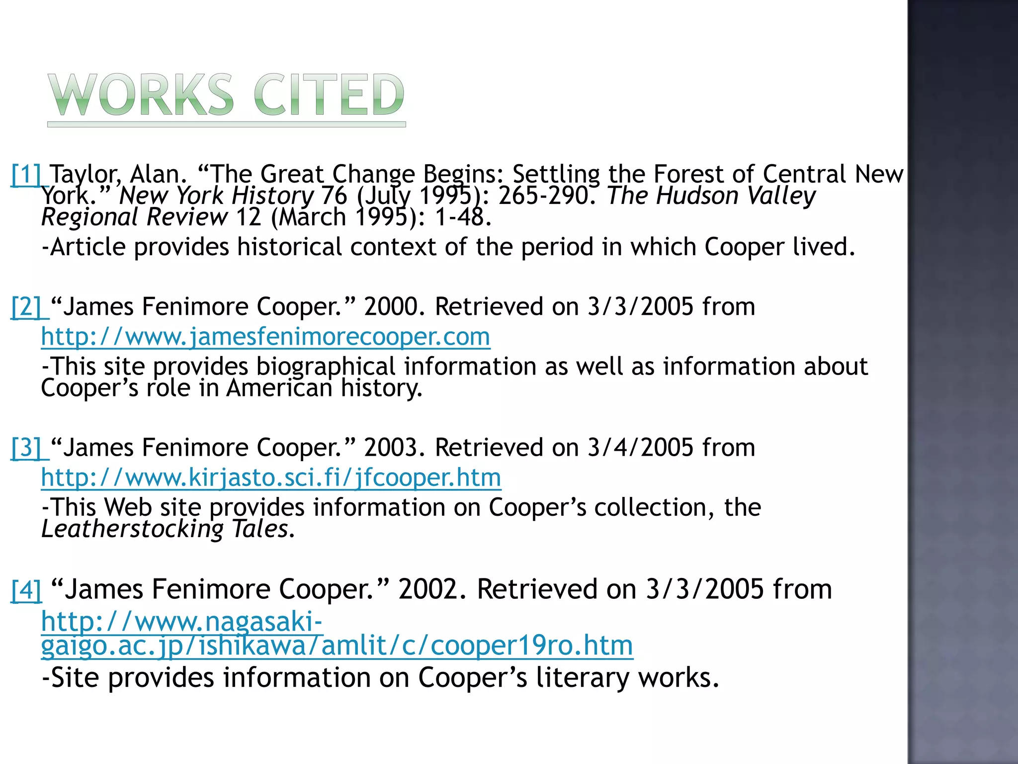 [1] Taylor, Alan. “The Great Change Begins: Settling the Forest of Central New
York.” New York History 76 (July 1995): 265-290. The Hudson Valley
Regional Review 12 (March 1995): 1-48.
-Article provides historical context of the period in which Cooper lived.
[2] “James Fenimore Cooper.” 2000. Retrieved on 3/3/2005 from
http://www.jamesfenimorecooper.com
-This site provides biographical information as well as information about
Cooper’s role in American history.
[3] “James Fenimore Cooper.” 2003. Retrieved on 3/4/2005 from
http://www.kirjasto.sci.fi/jfcooper.htm
-This Web site provides information on Cooper’s collection, the
Leatherstocking Tales.
[4] “James Fenimore Cooper.” 2002. Retrieved on 3/3/2005 from

http://www.nagasakigaigo.ac.jp/ishikawa/amlit/c/cooper19ro.htm
-Site provides information on Cooper’s literary works.

 