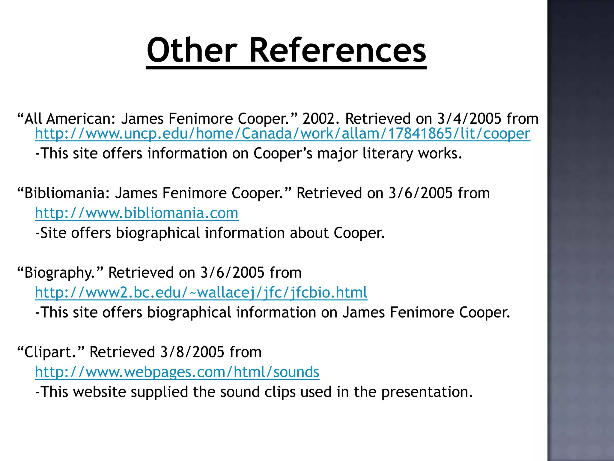 Other References
“All American: James Fenimore Cooper.” 2002. Retrieved on 3/4/2005 from
http://www.uncp.edu/home/Canada/work/allam/17841865/lit/cooper
-This site offers information on Cooper’s major literary works.
“Bibliomania: James Fenimore Cooper.” Retrieved on 3/6/2005 from
http://www.bibliomania.com
-Site offers biographical information about Cooper.
“Biography.” Retrieved on 3/6/2005 from
http://www2.bc.edu/~wallacej/jfc/jfcbio.html
-This site offers biographical information on James Fenimore Cooper.
“Clipart.” Retrieved 3/8/2005 from
http://www.webpages.com/html/sounds
-This website supplied the sound clips used in the presentation.

 