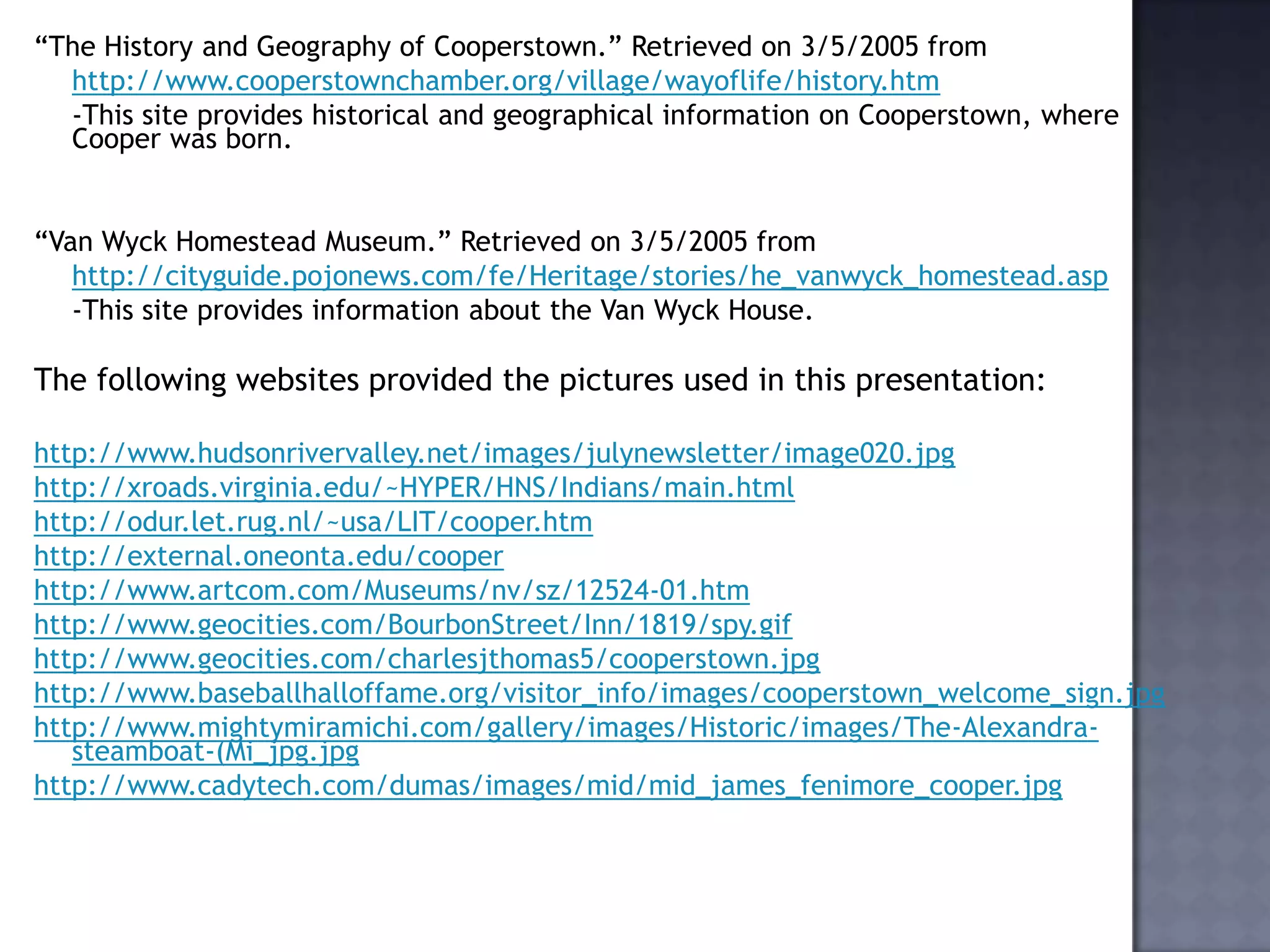 “The History and Geography of Cooperstown.” Retrieved on 3/5/2005 from
http://www.cooperstownchamber.org/village/wayoflife/history.htm
-This site provides historical and geographical information on Cooperstown, where
Cooper was born.

“Van Wyck Homestead Museum.” Retrieved on 3/5/2005 from
http://cityguide.pojonews.com/fe/Heritage/stories/he_vanwyck_homestead.asp
-This site provides information about the Van Wyck House.

The following websites provided the pictures used in this presentation:
http://www.hudsonrivervalley.net/images/julynewsletter/image020.jpg
http://xroads.virginia.edu/~HYPER/HNS/Indians/main.html
http://odur.let.rug.nl/~usa/LIT/cooper.htm
http://external.oneonta.edu/cooper
http://www.artcom.com/Museums/nv/sz/12524-01.htm
http://www.geocities.com/BourbonStreet/Inn/1819/spy.gif
http://www.geocities.com/charlesjthomas5/cooperstown.jpg
http://www.baseballhalloffame.org/visitor_info/images/cooperstown_welcome_sign.jpg
http://www.mightymiramichi.com/gallery/images/Historic/images/The-Alexandrasteamboat-(Mi_jpg.jpg
http://www.cadytech.com/dumas/images/mid/mid_james_fenimore_cooper.jpg

 