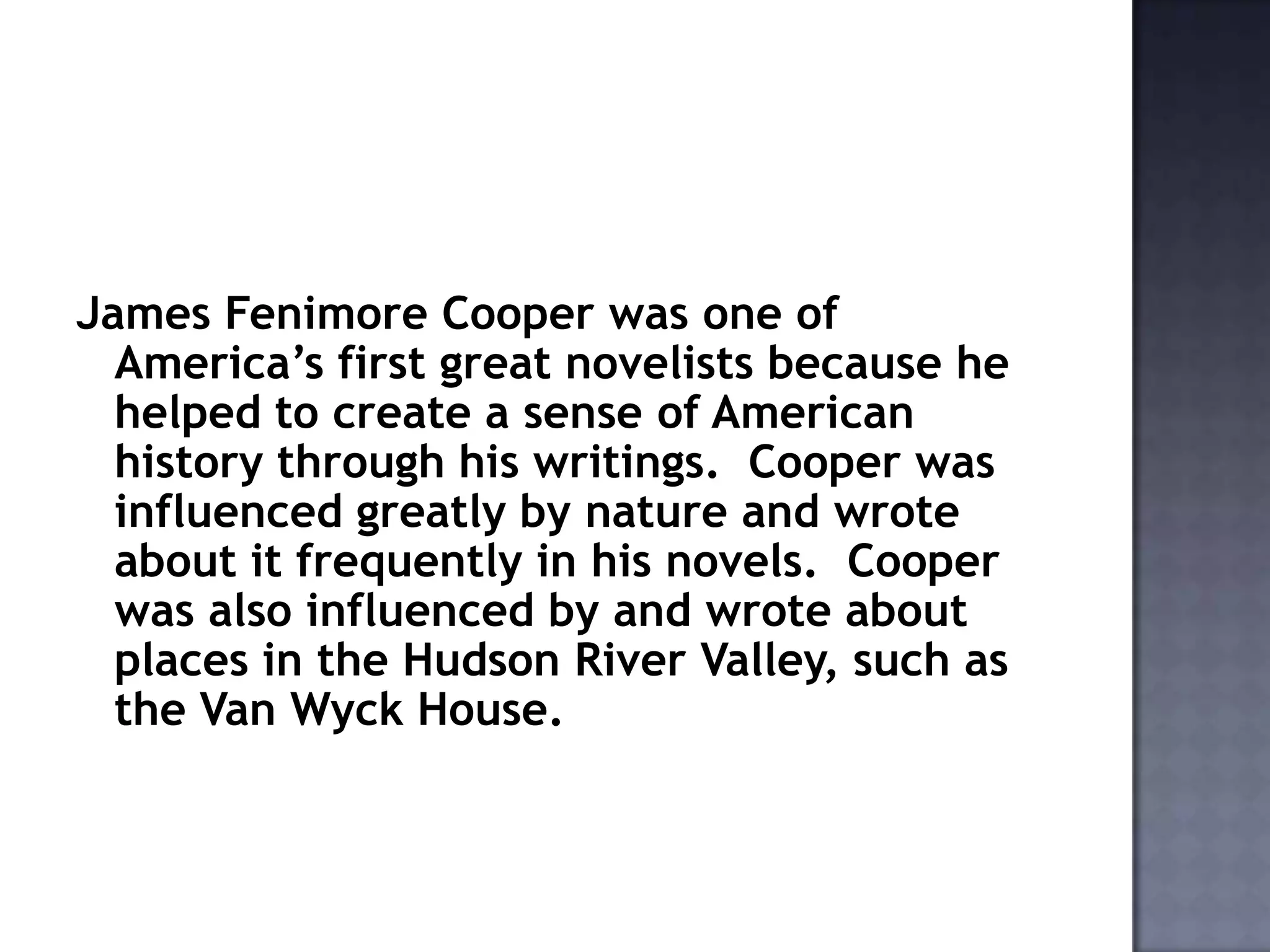 James Fenimore Cooper was one of
America’s first great novelists because he
helped to create a sense of American
history through his writings. Cooper was
influenced greatly by nature and wrote
about it frequently in his novels. Cooper
was also influenced by and wrote about
places in the Hudson River Valley, such as
the Van Wyck House.

 