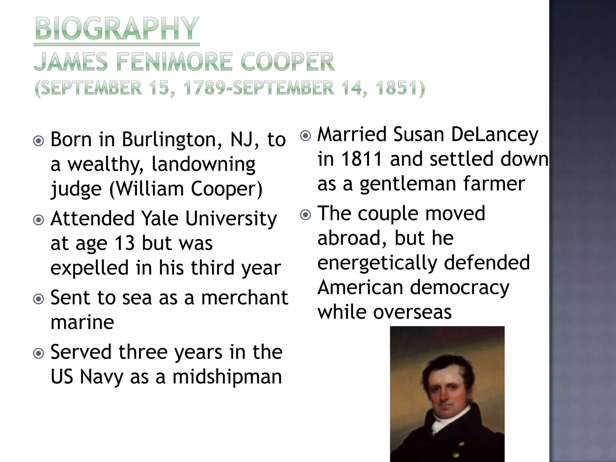 Born in Burlington, NJ, to
a wealthy, landowning
judge (William Cooper)
 Attended Yale University
at age 13 but was
expelled in his third year
 Sent to sea as a merchant
marine
 Served three years in the
US Navy as a midshipman


Married Susan DeLancey
in 1811 and settled down
as a gentleman farmer
 The couple moved
abroad, but he
energetically defended
American democracy
while overseas


 