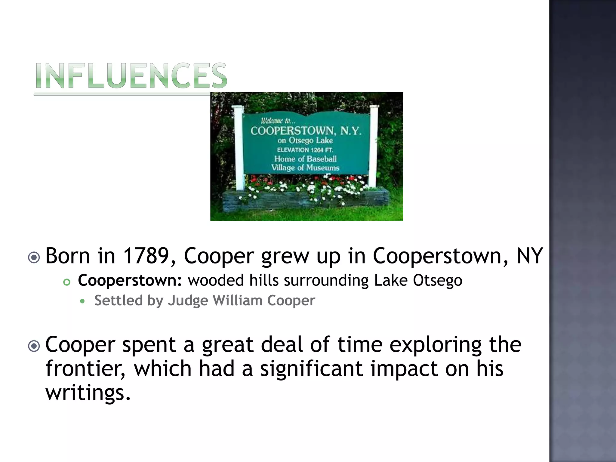  Born in 1789, Cooper grew up in Cooperstown,
 Cooperstown: wooded hills surrounding Lake Otsego


NY

Settled by Judge William Cooper

 Cooper

spent a great deal of time exploring the
frontier, which had a significant impact on his
writings.

 
