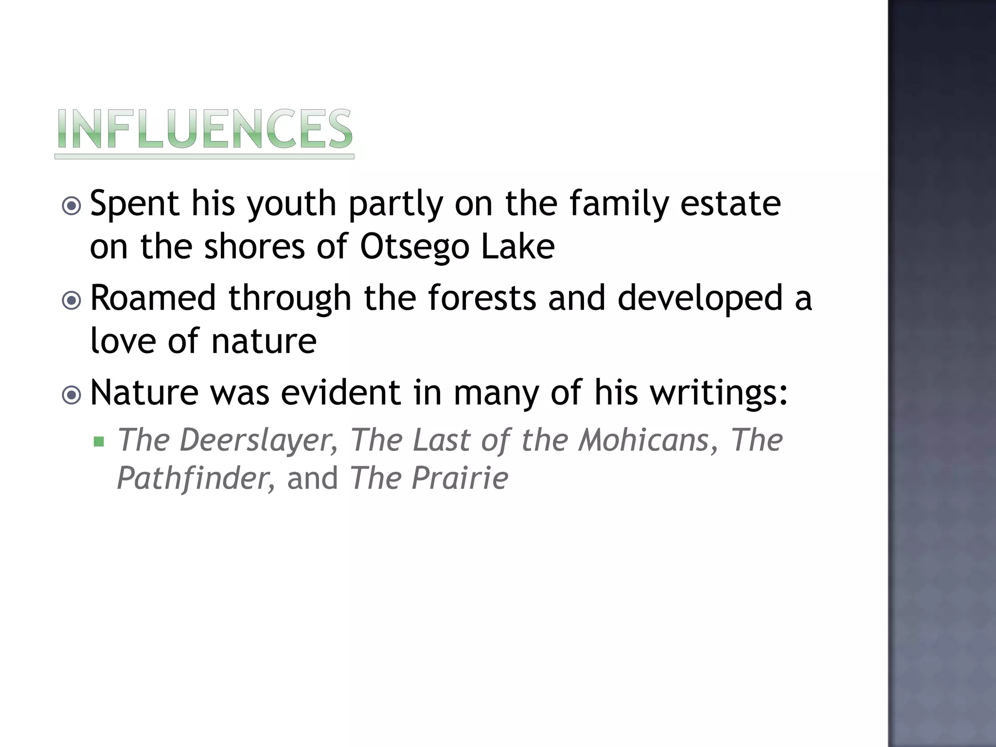  Spent

his youth partly on the family estate
on the shores of Otsego Lake
 Roamed through the forests and developed a
love of nature
 Nature was evident in many of his writings:


The Deerslayer, The Last of the Mohicans, The
Pathfinder, and The Prairie

 