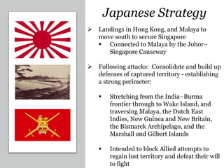 Japanese Strategy
 Landings in Hong Kong, and Malaya to
move south to secure Singapore
 Connected to Malaya by the Johor–
Singapore Causeway
 Following attacks: Consolidate and build up
defenses of captured territory - establishing
a strong perimeter:
 Stretching from the India–Burma
frontier through to Wake Island, and
traversing Malaya, the Dutch East
Indies, New Guinea and New Britain,
the Bismarck Archipelago, and the
Marshall and Gilbert Islands
 Intended to block Allied attempts to
regain lost territory and defeat their will
to fight
 
