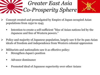 Greater East Asia
Co-Prosperity Sphere
 Concept created and promulgated by Empire of Japan occupied Asian
populations from 1930 to 1945
 Intention to create a self-sufficient "bloc of Asian nations led by the
Japanese and free of Western powers."
 Policy and majority of Japanese population, largely saw it for its pan-Asian
ideals of freedom and independence from Western colonial oppression
 Militarists and nationalists saw it as effective policy:
 Strengthen Japan's position
 Advance dominance
 Promoted ideal of Japanese superiority over other Asians
 
