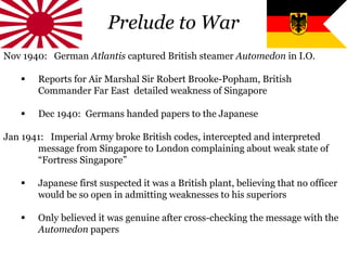 Prelude to War
Nov 1940: German Atlantis captured British steamer Automedon in I.O.
 Reports for Air Marshal Sir Robert Brooke-Popham, British
Commander Far East detailed weakness of Singapore
 Dec 1940: Germans handed papers to the Japanese
Jan 1941: Imperial Army broke British codes, intercepted and interpreted
message from Singapore to London complaining about weak state of
“Fortress Singapore”
 Japanese first suspected it was a British plant, believing that no officer
would be so open in admitting weaknesses to his superiors
 Only believed it was genuine after cross-checking the message with the
Automedon papers
 