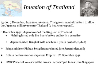 Invasion of Thailand
23:00: 7 December, Japanese presented Thai government ultimatum to allow
the Japanese military to enter Thailand (2 hours to respond).
8 December 1941: Japan invaded the Kingdom of Thailand
 Fighting lasted only five hours before ending in a ceasefire
 Japan bombed Bangkok with one bomb (main post office, dud)
 Prime minister Phibun Songkhram relented into Japan's demands
 Britain declares war on Japanese Empire: 8th December 1941
 HMS ‘Prince of Wales’ and the cruiser ‘Repulse’ put to sea from Singapore
 