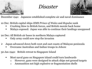 Disaster
December 1941: Japanese established complete air and naval dominance
10 Dec: British capital ships HMS Prince of Wales and Repulse sunk
 Crushing blow to British forces, and British morale back home
 Malaya exposed: Japan was able to continue their landings unopposed
20 Dec: All British air bases in northern Malaya captured
 Only army could now stop the invasion
 Japan advanced down both west and east coasts of Malayan peninsula
 Overcame Australian and Indian troops in Johore
30 Jan 1942: British retreat to Singapore Island
 Most naval guns on Singapore island could turn landwards
o However, guns were designed to attack ships not ground targets
o Ammunition not high explosive or fragmentation shells
 