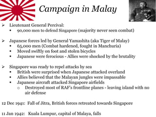 Campaign in Malay
 Lieutenant General Percival:
 90,000 men to defend Singapore (majority never seen combat)
 Japanese forces led by General Yamashita (aka Tiger of Malay)
 65,000 men (Combat hardened, fought in Manchuria)
 Moved swiftly on foot and stolen bicycles
 Japanese were ferocious - Allies were shocked by the brutality
 Singapore was ready to repel attacks by sea
 British were surprised when Japanese attacked overland
 Allies believed that the Malayan jungles were impassable
 Japanese aircraft attacked Singapore airfields
o Destroyed most of RAF’s frontline planes - leaving island with no
air defense
12 Dec 1941: Fall of Jitra, British forces retreated towards Singapore
11 Jan 1942: Kuala Lumpur, capital of Malaya, falls
 