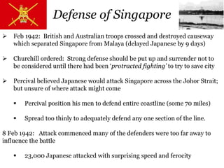  Feb 1942: British and Australian troops crossed and destroyed causeway
which separated Singapore from Malaya (delayed Japanese by 9 days)
 Churchill ordered: Strong defense should be put up and surrender not to
be considered until there had been ‘protracted fighting’ to try to save city
 Percival believed Japanese would attack Singapore across the Johor Strait;
but unsure of where attack might come
 Percival position his men to defend entire coastline (some 70 miles)
 Spread too thinly to adequately defend any one section of the line.
8 Feb 1942: Attack commenced many of the defenders were too far away to
influence the battle
 23,000 Japanese attacked with surprising speed and ferocity
Defense of Singapore
 