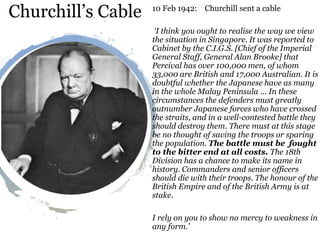Churchill’s Cable 10 Feb 1942: Churchill sent a cable
‘I think you ought to realise the way we view
the situation in Singapore. It was reported to
Cabinet by the C.I.G.S. [Chief of the Imperial
General Staff, General Alan Brooke] that
Percival has over 100,000 men, of whom
33,000 are British and 17,000 Australian. It is
doubtful whether the Japanese have as many
in the whole Malay Peninsula … In these
circumstances the defenders must greatly
outnumber Japanese forces who have crossed
the straits, and in a well-contested battle they
should destroy them. There must at this stage
be no thought of saving the troops or sparing
the population. The battle must be fought
to the bitter end at all costs. The 18th
Division has a chance to make its name in
history. Commanders and senior officers
should die with their troops. The honour of the
British Empire and of the British Army is at
stake.
I rely on you to show no mercy to weakness in
any form.’
 