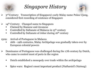  3rd Century: Transcription of Singapura's early Malay name Pulau Ujong,
considered first recording of existence of Singapore
 14th Century: Changed name to Singapura
 Claimed by Siamese and Javanese
 Controlled by Sultanate of Malacca in 15th century
 Controlled by Sultanate of Johor during 16th century
1509: Arrival of Portuguese in Malacca
 16th - 19th centuries, Malay Archipelago was gradually taken over by
European colonial powers
 Dominance of Portuguese was challenged during the 17th century by Dutch,
who came to control most of ports in the region
 Dutch established a monopoly over trade within the archipelago
 Spice wars: Region's most important product (Nathaniel’s Nutmeg)
Singapore History
 