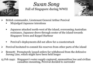 Swan Song
Fall of Singapore during WWII
 British commander, Lieutenant General Arthur Percival
 Misjudged Japanese intentions
 Japanese attacked north-west of the island, overcoming Australian
resistance, Japanese drove through center of the island towards
Singapore Town and Keppel Harbour
 Percival’s deployments did not allow for a counterattack
 Percival hesitated to commit his reserves from other parts of the island
 Bennett: Prematurely issued orders for withdrawal from the defensive
Jurong Line, which might have been held longer
15 Feb 1942: Singapore’s water supply captured, ammunition low and civilian
casualties mounting, Percival decided to surrender
 