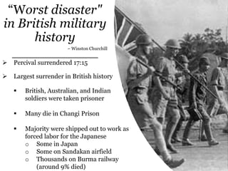 “Worst disaster"
in British military
history
~ Winston Churchill
 Percival surrendered 17:15
 Largest surrender in British history
 British, Australian, and Indian
soldiers were taken prisoner
 Many die in Changi Prison
 Majority were shipped out to work as
forced labor for the Japanese
o Some in Japan
o Some on Sandakan airfield
o Thousands on Burma railway
(around 9% died)
 