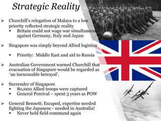 Strategic Reality
 Churchill’s relegation of Malaya to a low
priority reflected strategic reality
 Britain could not wage war simultaneously
against Germany, Italy and Japan
 Singapore was simply beyond Allied logistics
 Priority: Middle East and aid to Russia
 Australian Government warned Churchill that
evacuation of Singapore would be regarded as
‘an inexcusable betrayal’.
 Surrender of Singapore
 80,000 Allied troops were captured
 General Percival – spent 3 years as POW
 General Bennett; Escaped, expertise needed
fighting the Japanese - needed in Australia!
 Never held field command again
 