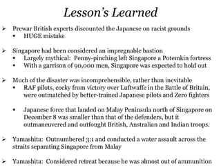 Lesson’s Learned
 Prewar British experts discounted the Japanese on racist grounds
 HUGE mistake
 Singapore had been considered an impregnable bastion
 Largely mythical: Penny-pinching left Singapore a Potemkin fortress
 With a garrison of 90,000 men, Singapore was expected to hold out
 Much of the disaster was incomprehensible, rather than inevitable
 RAF pilots, cocky from victory over Luftwaffe in the Battle of Britain,
were outmatched by better-trained Japanese pilots and Zero fighters
 Japanese force that landed on Malay Peninsula north of Singapore on
December 8 was smaller than that of the defenders, but it
outmaneuvered and outfought British, Australian and Indian troops.
 Yamashita: Outnumbered 3:1 and conducted a water assault across the
straits separating Singapore from Malay
 Yamashita: Considered retreat because he was almost out of ammunition
 