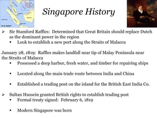 Sir Stamford Raffles: Determined that Great Britain should replace Dutch
as the dominant power in the region
 Look to establish a new port along the Straits of Malacca
January 28, 1819: Raffles makes landfall near tip of Malay Peninsula near
the Straits of Malacca
 Possessed a deep harbor, fresh water, and timber for repairing ships
 Located along the main trade route between India and China
 Established a trading post on the island for the British East India Co.
 Sultan Hussein granted British rights to establish trading post
 Formal treaty signed: February 6, 1819
 Modern Singapore was born
Singapore History
 