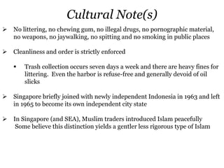 Cultural Note(s)
 No littering, no chewing gum, no illegal drugs, no pornographic material,
no weapons, no jaywalking, no spitting and no smoking in public places
 Cleanliness and order is strictly enforced
 Trash collection occurs seven days a week and there are heavy fines for
littering. Even the harbor is refuse-free and generally devoid of oil
slicks
 Singapore briefly joined with newly independent Indonesia in 1963 and left
in 1965 to become its own independent city state
 In Singapore (and SEA), Muslim traders introduced Islam peacefully
Some believe this distinction yields a gentler less rigorous type of Islam
 