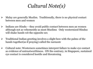 Cultural Note(s)
 Malay are generally Muslim. Traditionally, there is no physical contact
between men and women
 Indians are Hindu – they avoid public contact between men an women
although not as vehemently as most Muslims Only westernized Hindus
will shake hands wit the opposite sex
 Traditional Indian greeting involves a slight bow with the palms of the
hands together(as if praying) called the namaste
 Cultural note: Westerners sometimes interpret failure to make eye contact
as evidence of untrustworthiness. ON the contrary, in Singapore, sustained
eye contact is considered hostile and threatening
 