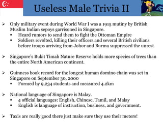 Useless Male Trivia II
 Only military event during World War I was a 1915 mutiny by British
Muslim Indian sepoys garrisoned in Singapore.
 Heard rumors to send them to fight the Ottoman Empire
 Soldiers revolted, killing their officers and several British civilians
before troops arriving from Johor and Burma suppressed the unrest
 Singapore’s Bukit Timah Nature Reserve holds more species of trees than
the entire North American continent.
 Guinness book record for the longest human domino chain was set in
Singapore on September 30, 2000
 Formed by 9,234 students and measured 4.2km
 National language of Singapore is Malay.
 4 official languages: English, Chinese, Tamil, and Malay
 English is language of instruction, business, and government.
 Taxis are really good there just make sure they use their meters!
 