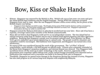 Bow, Kiss or Shake Hands
• History: Singapore was annexed by the British in 1819. British rule was to last some 120 years and gave
the island British legal traditions and the English language. During WWII the Japanese occupied
Singapore from 1942 to 1945. After the war Singapore became a Brits crown colony, but he power of the
British Empire was fading.
– Singapore's first election was held in 1959. The Peoples Action party (PAP) took the election and has remained in
power ever since. The first prime minister was Cambridge-educated Lee Kuan Yew. Singapore experienced
tremendous develop me under Le and the PAP.
• Singapore joined the Malayan federation in 1963 but it seceded just two year later. Since 196 it has been a
separate, sovereign nation and a member of the British commonwealth.
• Many did not believe that Singapore could survive as an independent country. The tiny island had no
natural resources aside from it s harbor and no way to defend itself against populous and often aggressive
neighbors. Realizing that Singapore's people were its greatest national asset, Prim Minister Lee Kuan
Yew’s govern embarked upon social engineering on a grand scale. The people would be educated, and
capitalism could be encouraged. Old traditions were suppressed, and Singapore was turned into a true
meritocracy.
• No aspect of life was considered beyond the reach of the government. The “3-S Plan” of Social
responsibility, social attitude, a Nd skill became an official credo. Citizens were constantly reminded of
the threat from Singapore's populous neighbors, and internal dissent was silenced. Tiny Singapore built
up defense forces wit the most up-to-date- technology in the world. However, opponents of the
government were sometime sailed without trail; overly cortical foreign journalists were deported and an
publication that employed such a journalist was liable to be banned from sale in Singapore.
• Thankfully, Singapore we spared series damage in the disastrous Boxing Day tsunami of 2004. Singapore
has also mad progress in tis various long-term disputes with neighboring Malaysia.
 