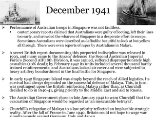 December 1941
 Performance of Australian troops in Singapore was not faultless.
 contemporary reports claimed that Australians were guilty of looting, left their lines
too early, and crowded the wharves of Singapore in a desperate effort to escape.
Sometimes Australians were described as daffodils: beautiful to look at but yellow
all through. There were even reports of rapes by Australians in Malaya.
 A secret British report documenting this purported indiscipline was released in
1993, and many came to the Anzacs’ defence: the Second Australian Imperial
Force’s (Second AIF) 8th Division, it was argued, suffered disproportionately high
casualties (10% dead); by February 1942 its units included several thousand barely
trained reinforcements; and Australians lacked air cover and were subjected to
heavy artillery bombardment in the final battle for Singapore.
 In early 1942 Singapore Island was simply beyond the reach of Allied logistics. Its
survival had always depended on the successful defense of Malaya. This, in turn,
was contingent upon the British reinforcing Malaya rather than, as Churchill
decided to do in 1940-41, giving priority to the Middle East and aid to Russia.
 The Australian Government chose in late January 1942 to warn Churchill that the
evacuation of Singapore would be regarded as ‘an inexcusable betrayal’.
 Churchill’s relegation of Malaya to a low priority reflected an implacable strategic
reality. After the fall of France in June 1940, Britain could not hope to wage war
 