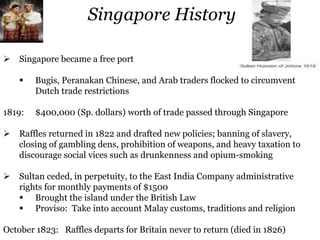 Singapore History
 Singapore became a free port
 Bugis, Peranakan Chinese, and Arab traders flocked to circumvent
Dutch trade restrictions
1819: $400,000 (Sp. dollars) worth of trade passed through Singapore
 Raffles returned in 1822 and drafted new policies; banning of slavery,
closing of gambling dens, prohibition of weapons, and heavy taxation to
discourage social vices such as drunkenness and opium-smoking
 Sultan ceded, in perpetuity, to the East India Company administrative
rights for monthly payments of $1500
 Brought the island under the British Law
 Proviso: Take into account Malay customs, traditions and religion
October 1823: Raffles departs for Britain never to return (died in 1826)
 