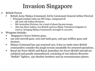 Invasion Singapore
 British Forces
 British Army Malaya Command, led by Lieutenant General Arthur Percival
• Principal combat units are III Corps, composed of;
– 9th and 11th Indian divisions,
– 8th Australian Division, for a total of about 89,000 troops.
– Also has three Indian, two British and two Malay Volunteers brigades in
reserve, bringing Malaya Command’s strength to 120,000.
 Weapons include;
 Singapore’s heavy fortress guns,
 150 anti-aircraft guns, 200 anti-tank guns, and 550 artillery guns and
mortars.
 Malaya Command has 250 armored cars, it has no tanks since British
commanders consider the jungle terrain unsuitable for armored operations.
 Royal Air Force (RAF) and Royal Australian Air Force (RAAF) aircraft are
outdated and greatly outnumbered, consisting of 100 inferior Brewster
“Buffalo” fighters, 130 obsolete bombers and 50 reconnaissance planes.
 