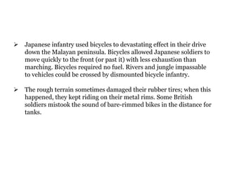  Japanese infantry used bicycles to devastating effect in their drive
down the Malayan peninsula. Bicycles allowed Japanese soldiers to
move quickly to the front (or past it) with less exhaustion than
marching. Bicycles required no fuel. Rivers and jungle impassable
to vehicles could be crossed by dismounted bicycle infantry.
 The rough terrain sometimes damaged their rubber tires; when this
happened, they kept riding on their metal rims. Some British
soldiers mistook the sound of bare-rimmed bikes in the distance for
tanks.
 