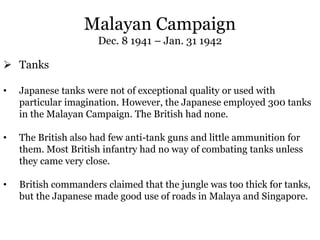 Malayan Campaign
Dec. 8 1941 – Jan. 31 1942
 Tanks
• Japanese tanks were not of exceptional quality or used with
particular imagination. However, the Japanese employed 300 tanks
in the Malayan Campaign. The British had none.
• The British also had few anti-tank guns and little ammunition for
them. Most British infantry had no way of combating tanks unless
they came very close.
• British commanders claimed that the jungle was too thick for tanks,
but the Japanese made good use of roads in Malaya and Singapore.
 