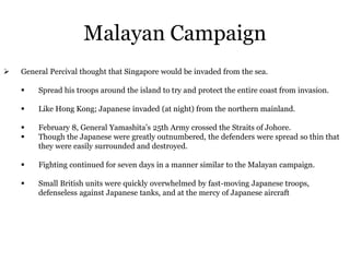 Malayan Campaign
 General Percival thought that Singapore would be invaded from the sea.
 Spread his troops around the island to try and protect the entire coast from invasion.
 Like Hong Kong; Japanese invaded (at night) from the northern mainland.
 February 8, General Yamashita’s 25th Army crossed the Straits of Johore.
 Though the Japanese were greatly outnumbered, the defenders were spread so thin that
they were easily surrounded and destroyed.
 Fighting continued for seven days in a manner similar to the Malayan campaign.
 Small British units were quickly overwhelmed by fast-moving Japanese troops,
defenseless against Japanese tanks, and at the mercy of Japanese aircraft
 