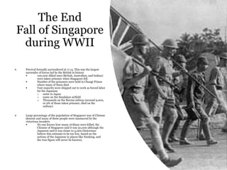 The End
Fall of Singapore
during WWII
 Percival formally surrendered at 17.15. This was the largest
surrender of forces led by the British in history
 100,000 Allied men (British, Australian, and Indian)
were taken prisoner when Singapore fell.
 Number of the prisoners were held in Changi Prison
where many of them died
 Vast majority were shipped out to work as forced labor
for the Japanese
o some in Japan
o some on the Sandakan airfield
o Thousands on the Burma railway (around 9,000,
or 9% of those taken prisoner, died on the
railway)
 Large percentage of the population of Singapore was of Chinese
descent and many of these people were massacred by the
victorious invaders.
 No one knows how many civilians were killed, the
Chinese of Singapore said it was 50,000 although the
Japanese said it was closer to 5,000 (historians
believe this estimate to be too low, based on the
actions of the Japanese in places like Nanking, and
the true figure will never be known).
 