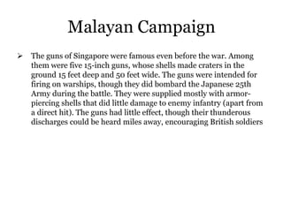 Malayan Campaign
 The guns of Singapore were famous even before the war. Among
them were five 15-inch guns, whose shells made craters in the
ground 15 feet deep and 50 feet wide. The guns were intended for
firing on warships, though they did bombard the Japanese 25th
Army during the battle. They were supplied mostly with armor-
piercing shells that did little damage to enemy infantry (apart from
a direct hit). The guns had little effect, though their thunderous
discharges could be heard miles away, encouraging British soldiers
 