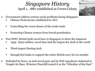  Government address serious social problems facing Singapore
 Chinese Protectorate established in 1877
 Controlling the worst abuses of the coolie trade
 Protecting Chinese women from forced prostitution
 Post WWI, British built naval base in Singapore to deter the Japanese
 1939: $500 million, naval base had the largest dry dock in the world
 Third-largest floating dock
 Enough fuel tanks to support the entire British navy for six months
 Defended by heavy 15-inch naval guns and by RAF squadrons stationed at
Tengah Air Base, Winston Churchill touted it as the "Gibraltar of the East."
Singapore History
April 1, 1867 established as Crown Colony
 