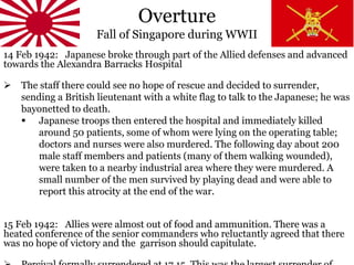 Overture
Fall of Singapore during WWII
14 Feb 1942: Japanese broke through part of the Allied defenses and advanced
towards the Alexandra Barracks Hospital
 The staff there could see no hope of rescue and decided to surrender,
sending a British lieutenant with a white flag to talk to the Japanese; he was
bayonetted to death.
 Japanese troops then entered the hospital and immediately killed
around 50 patients, some of whom were lying on the operating table;
doctors and nurses were also murdered. The following day about 200
male staff members and patients (many of them walking wounded),
were taken to a nearby industrial area where they were murdered. A
small number of the men survived by playing dead and were able to
report this atrocity at the end of the war.
15 Feb 1942: Allies were almost out of food and ammunition. There was a
heated conference of the senior commanders who reluctantly agreed that there
was no hope of victory and the garrison should capitulate.
 