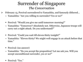 Surrender of Singapore
The Conversation
 February 15, Percival surrendered to Yamashita, and famously dithered…
– Yamashita: “Are you willing to surrender? Yes or no?”
 Percival: “Would you give me until tomorrow morning?”
– Yamashita: “Tomorrow? Absolutely not. Otherwise, Japanese troops will
carry out a night attack. Do you understand?”
 Percival: “Could you wait till eleven thirty tonight?”
– Yamashita: “Eleven thirty? We might well engage in an attack before that
time.”
 Percival: (no answer)
– Yamashita: “Do you accept the proposition? Let me ask you. Will you
accept unconditional surrender, yes or no?”
 Percival: “Yes.”
 