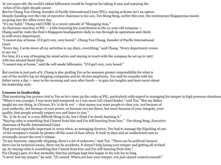 At 100 years old, the world's oldest billionaire would be forgiven for taking it easy and enjoying the
riches of his eight-decade career.
But for Chang Yun Chung, founder of Pacific International Lines (PIL), staying at home isn't an option.
Despite handing over the role of executive chairman to his son, Teo Siong Seng, earlier this year, the centenarian Singaporean insists
on going into the office every day.
"It's my habit," Chang told CNBC in a recent episode of "Managing Asia."
As chairman emeritus of PIL — a title honoring his contribution to the 51-year-old company —
Chang said he visits the firm's Singapore headquarters daily to run through its operations and check
in with every department.
"I cannot stay at home. (I'd get) very, very bored." -Chang Yun Chung, founder of Pacific International
Lines
"Every day, I write down all my activities in my diary, everything," said Chang. "Every department comes
to see me."
For him, it's a way of keeping his mind active and staying in touch with the company he set up in 1967
with two second-hand ships.
"I cannot stay at home," said the self-made billionaire. "(I'd get) very, very bored."
But routine is just part of it. Chang is also guiding Teo as he assumes greater responsibility for what is
one of the world's top 20 shipping companies and its 18,000 employees. Teo said he consults with his
father twice a day — once in the morning and once after lunch — to gain his insights and learn more about
his leadership style.
Lessons in leadership
That mentoring has proven vital to Teo as he's risen up the ranks at PIL, particularly with regard to managing his temper in high pressure situations
"When I was younger, I was more bad-tempered, so I was more (of) a hard leader," said Teo. "But my father
taught me one thing, in Chinese, it's 'yi de fu ren' — that means you want people to obey you, not because of
your authority, not because of your power, or because you are fierce, but more because of your integrity, your
quality, that people actually respect you and listen to you."
"So, 'yi de fu ren' is a very difficult thing to do, but I think I'm slowly learning it."
"Staying calm is something that I learnt from him and I'm still learning from him." -Teo Siong Seng, Executive
chairman of Pacific International Lines
That proved especially important in 2009 when, as managing director, Teo had to manage the hijacking of one
of the company's vessels by pirates off the coast of East Africa. It took 75 days and an undisclosed sum to
eventually secure the crew's release.
"In any business, especially shipping, there's a lot of unknown," said Teo. "There can be political (issues),
there can be technical issues, there can be accidents. It doesn't help losing your temper and getting all worked
up. So staying calm is something that I learnt from him and I'm still learning from him."
For Chang's part, it's that mentality that has perhaps kept him happy in his role for so long.
"I never lose my temper," he said. "(I) cannot. When you lose your temper, you just cannot control yourself."
 