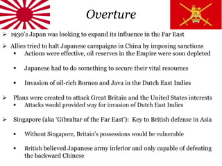 Overture
 1930’s Japan was looking to expand its influence in the Far East
 Allies tried to halt Japanese campaigns in China by imposing sanctions
 Actions were effective, oil reserves in the Empire were soon depleted
 Japanese had to do something to secure their vital resources
 Invasion of oil-rich Borneo and Java in the Dutch East Indies
 Plans were created to attack Great Britain and the United States interests
 Attacks would provided way for invasion of Dutch East Indies
 Singapore (aka ‘Gibraltar of the Far East’): Key to British defense in Asia
 Without Singapore, Britain’s possessions would be vulnerable
 British believed Japanese army inferior and only capable of defeating
the backward Chinese
 