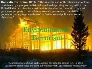 1
Domestic Terrorism (DT): “ The unlawful use, or threatened use, of force
or violence by a group or individual based and operating entirely with in the
United States or its territories without foreign direction committed against
persons or property to intimidate or coerce a government, the civilian
population, or any segment thereof, in furtherance of political or social
objectives.”
Environmental
Terrorism
Two Elk Lodge on top of Vail Mountain burns to the ground Oct. 19, 1998.
A shadowy group called the Earth Liberation Front (ELF) claimed responsibility
 