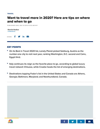 KEY POINTS
Harriet Baskas
@HBASKAS
TRAVEL
Want to travel more in 2020? Here are tips on where
and when to go
PUBLISHED SUN, DEC 8 2019•10:00 AM EST
SHARE    
On its Best in Travel 2020 list, Lonely Planet picked Salzburg, Austria as the
number-one city to visit next year, ranking Washington, D.C. second and Cairo,
Egypt third.
Italy continues its reign as the favorite place to go, according to global luxury
travel network Virtuoso, while Croatia heads the list of emerging destinations.
Destinations topping Fodor’s list in the United States and Canada are Athens,
Georgia; Baltimore, Maryland; and Newfoundland, Canada.
   

 