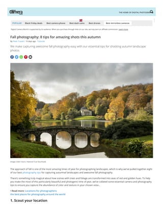 Digital Camera World is supported by its audience. When you purchase through links on our site, we may earn an a liate commission. Learn more
POPULAR Black Friday deals Best camera phone Best dash cams Best drones Best mirrorless cameras
(Image credit: Future / National Trust Stourhead)
    
Fall photography: 8 tips for amazing shots this autumn
By Peter Travers 19 days ago Tutorials  
We make capturing awesome fall photography easy with our essential tips for shooting autumn landscape
photos
The approach of fall is one of the most amazing times of year for photographing landscapes, which is why we've pulled together eight
of our best photography tips for capturing autumnal landscapes and awesome fall photography. 
There’s something truly magical about how scenes with trees and foliage are transformed into seas of red and golden hues. To help
you make the most of this particularly beautiful and photogenic time of year, we’ve collated some essential camera and photography
tips to ensure you capture the abundance of color and texture in your chosen vista…
• Read more: Locations for photographers:
the best places for photography around the world
1. Scout your location
THE HOME OF DIGITAL PHOTOGRAPHY
 