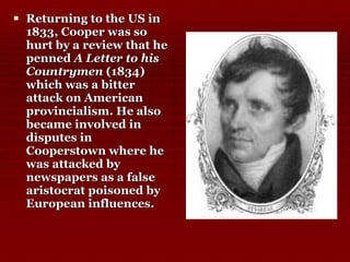 Returning to the US in 1833, Cooper was so hurt by a review that he penned  A Letter to his Countrymen  (1834) which was a bitter attack on American provincialism. He also became involved in disputes in Cooperstown where he was attacked by newspapers as a false aristocrat poisoned by European influences.  